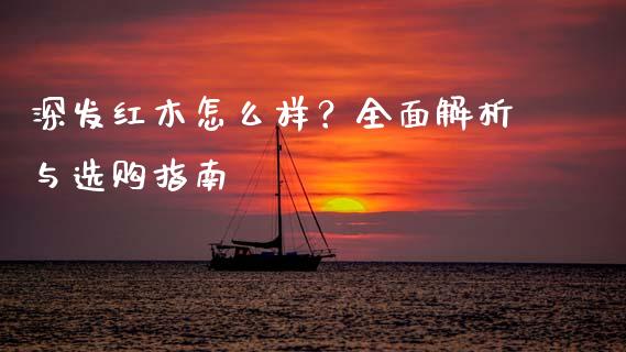 深发红木怎么样？全面解析与选购指南_https://cj001.lansai.wang_财经百问_第1张