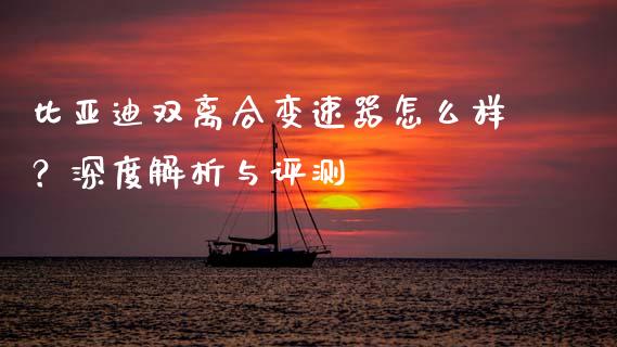 比亚迪双离合变速器怎么样？深度解析与评测_https://cj001.lansai.wang_股市问答_第1张