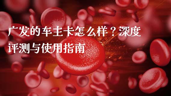 广发的车主卡怎么样？深度评测与使用指南_https://cj001.lansai.wang_财经问答_第1张