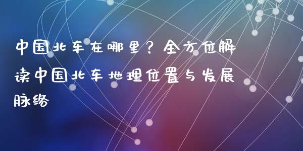 中国北车在哪里？全方位解读中国北车地理位置与发展脉络_https://cj001.lansai.wang_财经百问_第1张