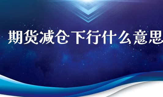 期货减仓下行什么意思_https://cj001.lansai.wang_财经问答_第1张