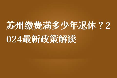 苏州缴费满多少年退休？2024最新政策解读_https://cj001.lansai.wang_期货问答_第1张
