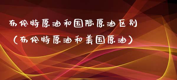 布伦特原油和国际原油区别（布伦特原油和美国原油）_https://cj001.lansai.wang_财经百问_第1张