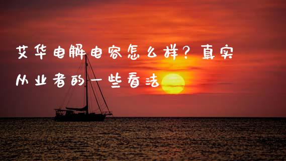 艾华电解电容怎么样？真实从业者的一些看法_https://cj001.lansai.wang_会计问答_第1张