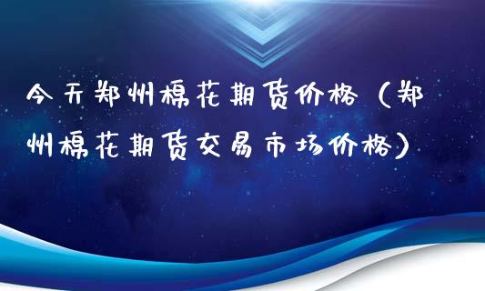 今天郑州棉花期货价格（郑州棉花期货交易市场价格）_https://cj001.lansai.wang_股市问答_第1张