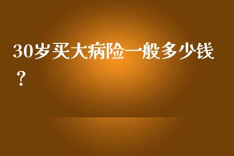 30岁买大病险一般多少钱？_https://cj001.lansai.wang_会计问答_第1张