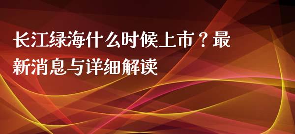 长江绿海什么时候上市？最新消息与详细解读_https://cj001.lansai.wang_理财问答_第1张