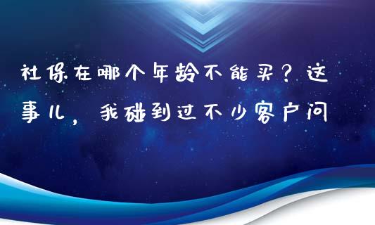 社保在哪个年龄不能买？这事儿，我碰到过不少客户问_https://cj001.lansai.wang_财经问答_第1张