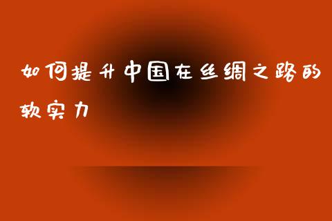 如何提升中国在丝绸之路的软实力_https://cj001.lansai.wang_财经百问_第1张