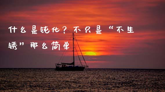 什么是钝化？不只是“不生锈”那么简单_https://cj001.lansai.wang_保险问答_第1张