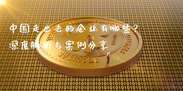 中国走出去的企业有哪些？深度解析与案例分享_https://cj001.lansai.wang_保险问答_第1张