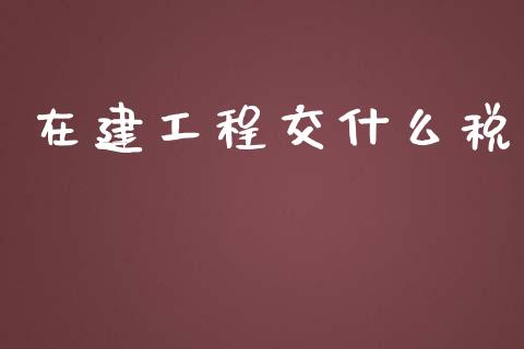 在建工程交什么税_https://cj001.lansai.wang_会计问答_第1张