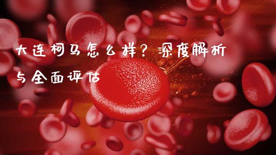 大连柯马怎么样？深度解析与全面评估_https://cj001.lansai.wang_财经百问_第1张