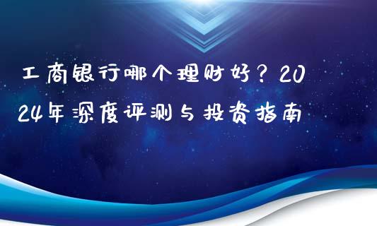 工商银行哪个理财好？2024年深度评测与投资指南_https://cj001.lansai.wang_期货问答_第1张