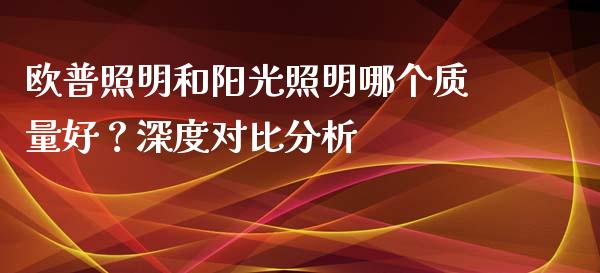 欧普照明和阳光照明哪个质量好？深度对比分析_https://cj001.lansai.wang_保险问答_第1张