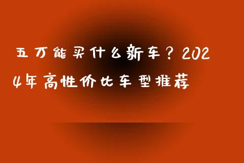 五万能买什么新车？2024年高性价比车型推荐_https://cj001.lansai.wang_金融问答_第1张