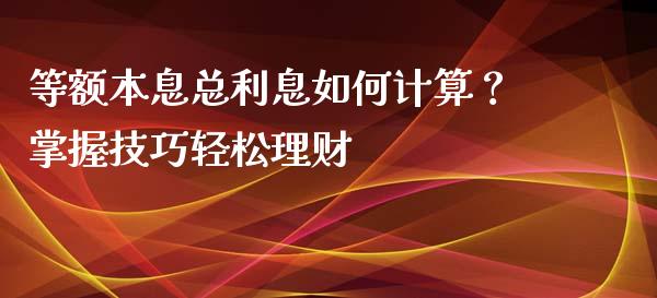 等额本息总利息如何计算？掌握技巧轻松理财_https://cj001.lansai.wang_财经百问_第1张