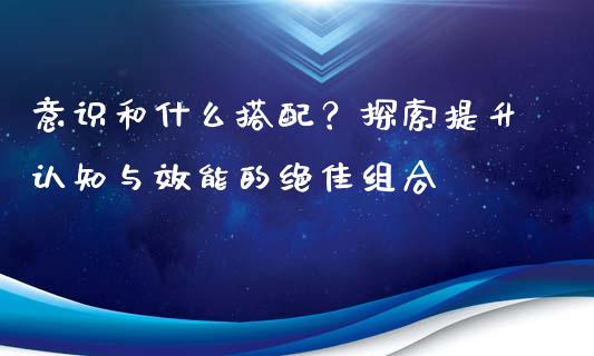 意识和什么搭配？探索提升认知与效能的绝佳组合_https://cj001.lansai.wang_股市问答_第1张