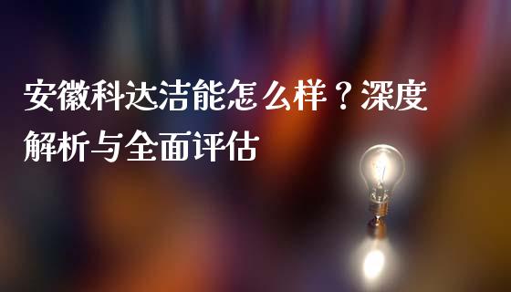 安徽科达洁能怎么样？深度解析与全面评估_https://cj001.lansai.wang_股市问答_第1张
