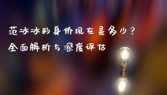 范冰冰的身价现在是多少？全面解析与深度评估_https://cj001.lansai.wang_期货问答_第1张