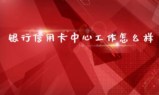 银行信用卡中心工作怎么样_https://cj001.lansai.wang_金融问答_第1张