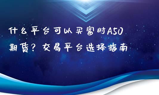 什么平台可以买富时A50期货？交易平台选择指南_https://cj001.lansai.wang_保险问答_第1张