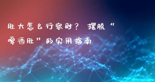 肚大怎么行容财？ 摆脱“啤酒肚”的实用指南_https://cj001.lansai.wang_会计问答_第1张