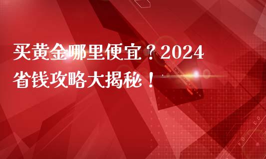 买黄金哪里便宜？2024省钱攻略大揭秘！_https://cj001.lansai.wang_期货问答_第1张