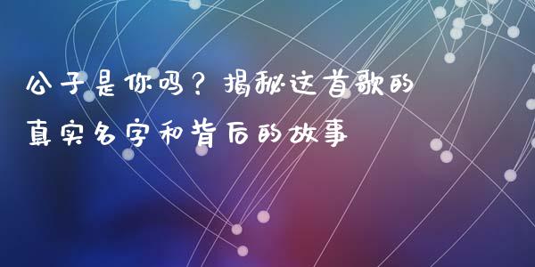 公子是你吗？揭秘这首歌的真实名字和背后的故事_https://cj001.lansai.wang_财经百问_第1张