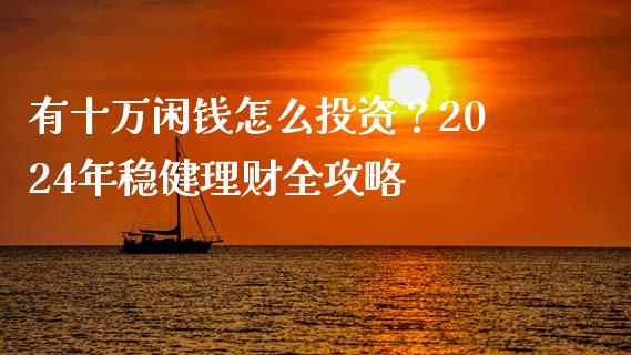 有十万闲钱怎么投资？2024年稳健理财全攻略_https://cj001.lansai.wang_财经百问_第1张