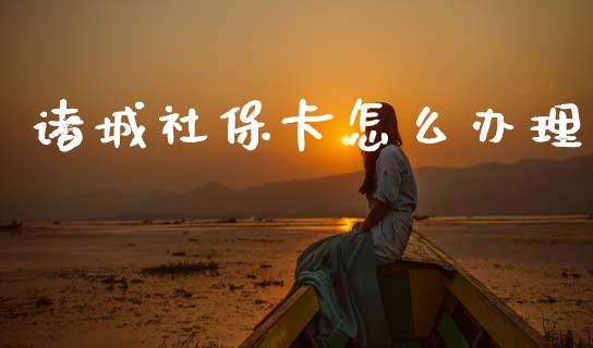 诸城社保卡怎么办理_https://cj001.lansai.wang_保险问答_第1张