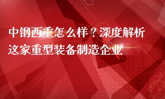 中钢西重怎么样？深度解析这家重型装备制造企业_https://cj001.lansai.wang_金融问答_第1张