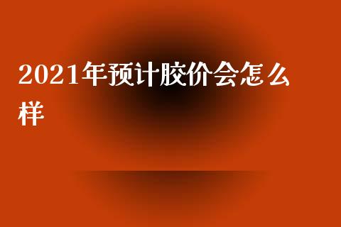 2021年预计胶价会怎么样_https://cj001.lansai.wang_期货问答_第1张