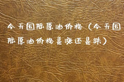 今天国际原油价格（今天国际原油价格是涨还是跌）_https://cj001.lansai.wang_金融问答_第1张