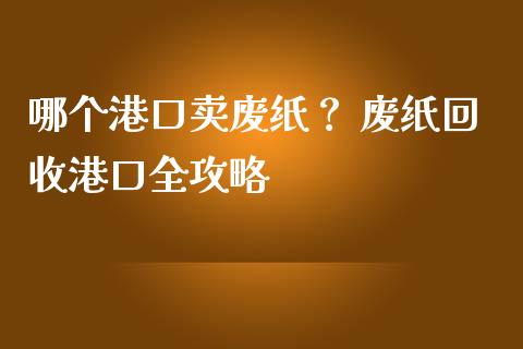 哪个港口卖废纸？ 废纸回收港口全攻略_https://cj001.lansai.wang_会计问答_第1张