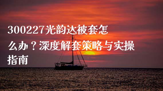 300227光韵达被套怎么办？深度解套策略与实操指南_https://cj001.lansai.wang_金融问答_第1张