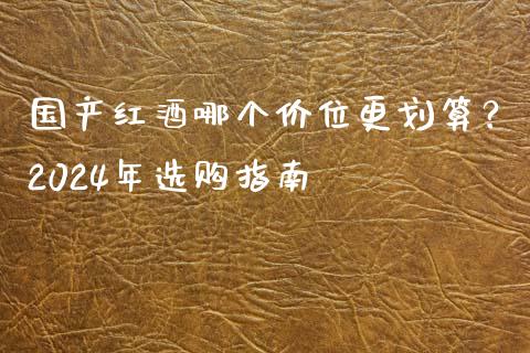 国产红酒哪个价位更划算？2024年选购指南_https://cj001.lansai.wang_会计问答_第1张