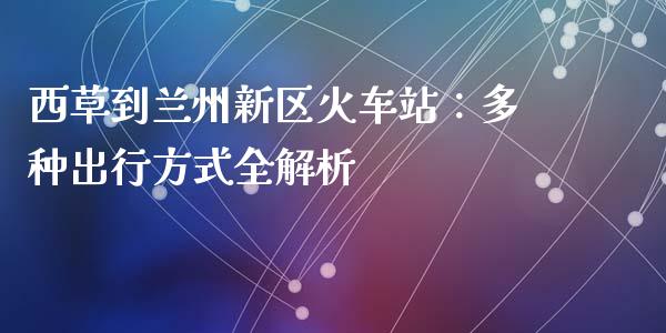 西草到兰州新区火车站：多种出行方式全解析_https://cj001.lansai.wang_期货问答_第1张