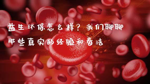 益生环保怎么样？我们聊聊那些真实的经验和看法_https://cj001.lansai.wang_财经问答_第1张