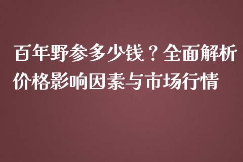 百年野参多少钱？全面解析价格影响因素与市场行情_https://cj001.lansai.wang_财经问答_第1张