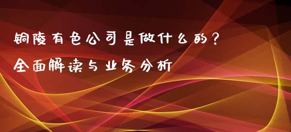 铜陵有色公司是做什么的？全面解读与业务分析_https://cj001.lansai.wang_会计问答_第1张