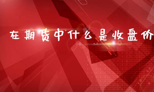 在期货中什么是收盘价_保险问答_第1张_财经百问网 在期货中什么是收盘价_https://cj001.lansai.wang_保险问答_第1张