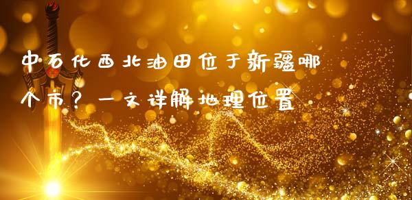 中石化西北油田位于新疆哪个市？一文详解地理位置_https://cj001.lansai.wang_期货问答_第1张