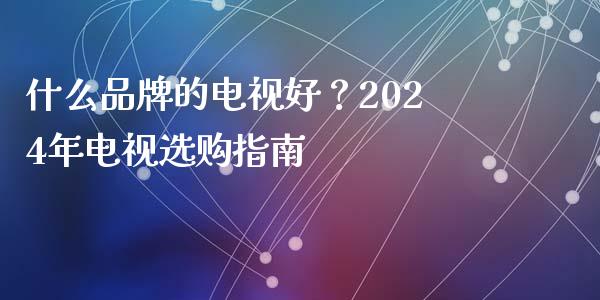 什么品牌的电视好？2024年电视选购指南_https://cj001.lansai.wang_股市问答_第1张