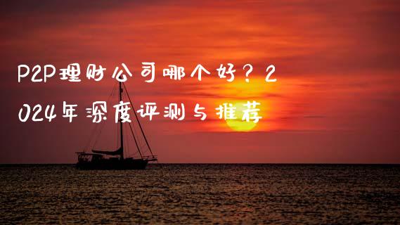 P2P理财公司哪个好？2024年深度评测与推荐_https://cj001.lansai.wang_财经问答_第1张