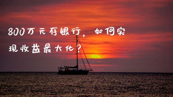 800万元存银行，如何实现收益最大化？_https://cj001.lansai.wang_财经百问_第1张