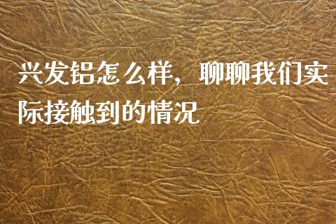 兴发铝怎么样，聊聊我们实际接触到的情况_https://cj001.lansai.wang_保险问答_第1张