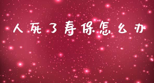 人死了寿保怎么办_https://cj001.lansai.wang_保险问答_第1张