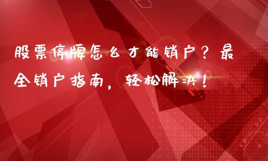 股票停牌怎么才能销户？最全销户指南，轻松解决！_https://cj001.lansai.wang_财经问答_第1张