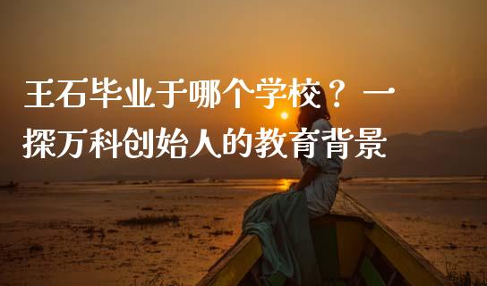 王石毕业于哪个学校？ 一探万科创始人的教育背景_https://cj001.lansai.wang_股市问答_第1张